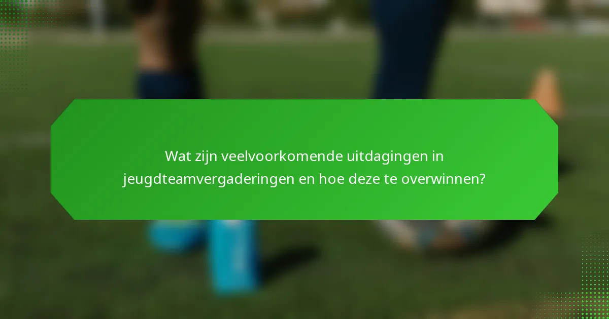 Wat zijn veelvoorkomende uitdagingen in jeugdteamvergaderingen en hoe deze te overwinnen?